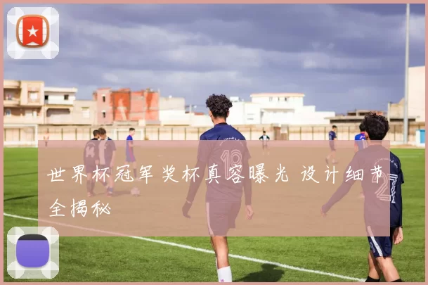 世界杯冠军奖杯真容曝光 设计细节全揭秘