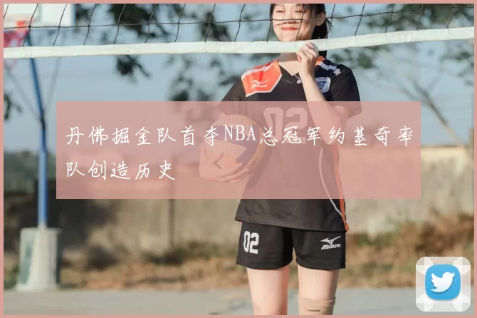 丹佛掘金队首夺NBA总冠军约基奇率队创造历史