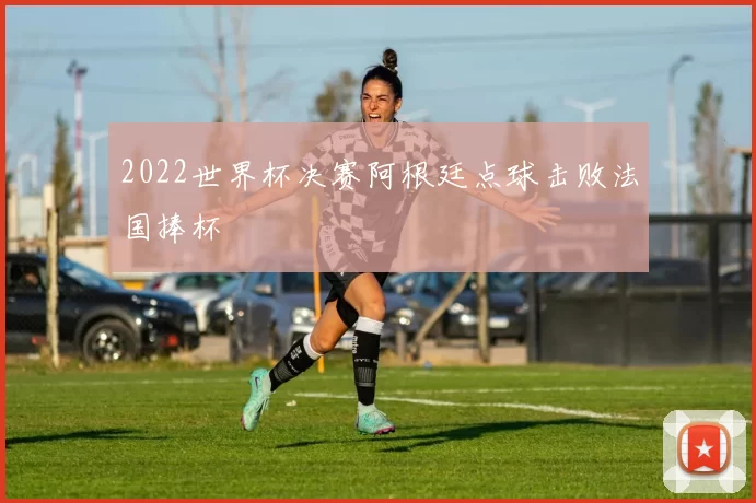 2022世界杯决赛阿根廷点球击败法国捧杯