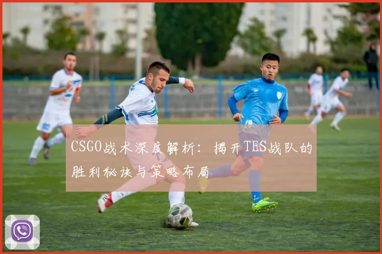 CSGO战术深度解析：揭开TES战队的胜利秘诀与策略布局