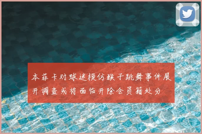 本菲卡对球迷模仿猴子跳舞事件展开调查或将面临开除会员籍处分