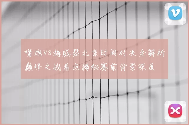 嘴炮vs梅威瑟北京时间对决全解析巅峰之战看点揭秘赛前背景深度