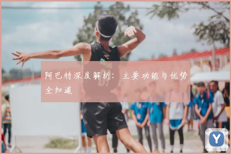 阿巴特深度解析:主要功能与优势全知道
