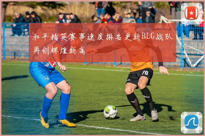 和平精英赛事速度排名更新BLG战队再创辉煌新高