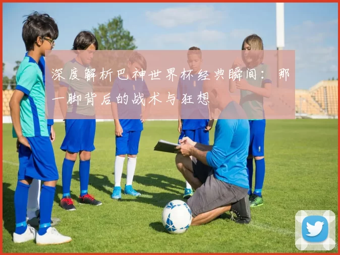 深度解析巴神世界杯经典瞬间:那一脚背后的战术与狂想