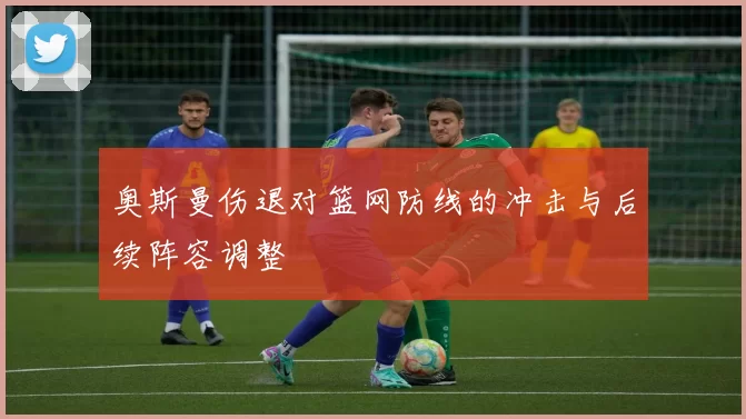 奥斯曼伤退对篮网防线的冲击与后续阵容调整