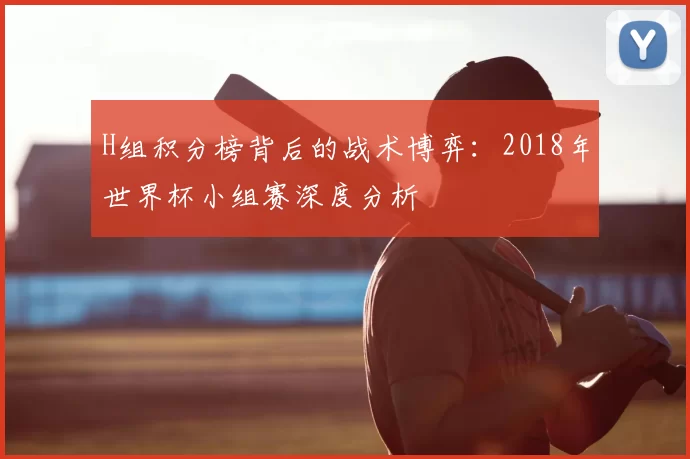 H组积分榜背后的战术博弈:2018年世界杯小组赛深度分析