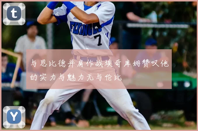 与恩比德并肩作战埃奇库姆赞叹他的实力与魅力无与伦比