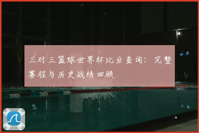 三对三篮球世界杯比分查询:完整赛程与历史战绩回顾