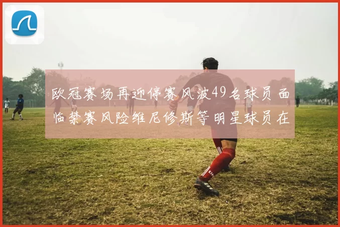 欧冠赛场再迎停赛风波49名球员面临禁赛风险维尼修斯等明星球员在列