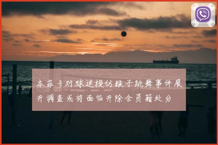 本菲卡对球迷模仿猴子跳舞事件展开调查或将面临开除会员籍处分
