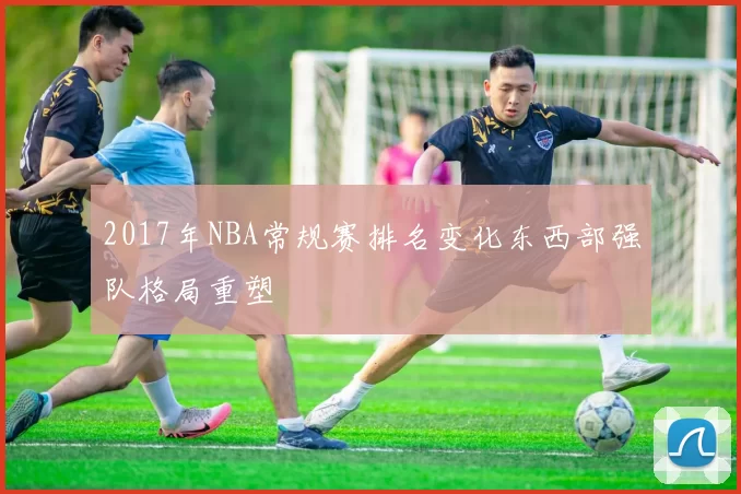 2017年NBA常规赛排名变化东西部强队格局重塑