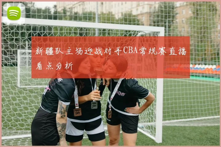 新疆队主场迎战对手CBA常规赛直播看点分析