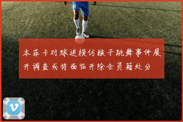 本菲卡对球迷模仿猴子跳舞事件展开调查或将面临开除会员籍处分
