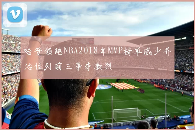 哈登领跑NBA2018年MVP榜单威少乔治位列前三争夺激烈