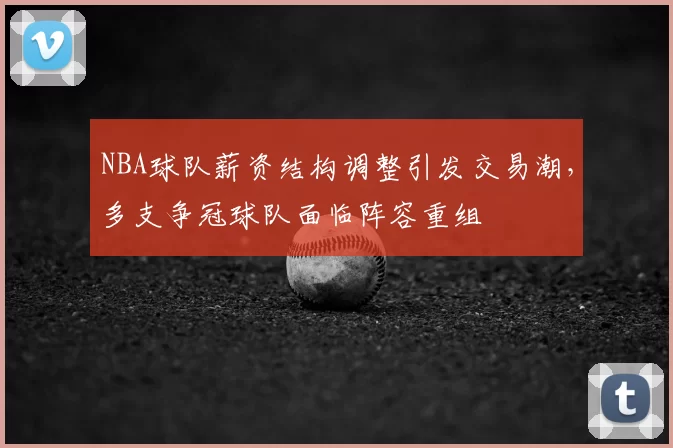 NBA球队薪资结构调整引发交易潮,多支争冠球队面临阵容重组