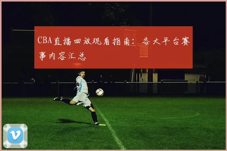 CBA直播回放观看指南：各大平台赛事内容汇总