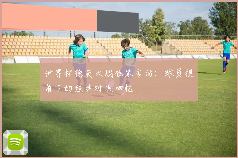 世界杯德英大战独家专访：球员视角下的经典对决回忆