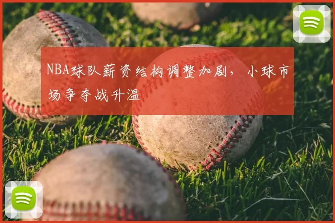NBA球队薪资结构调整加剧,小球市场争夺战升温