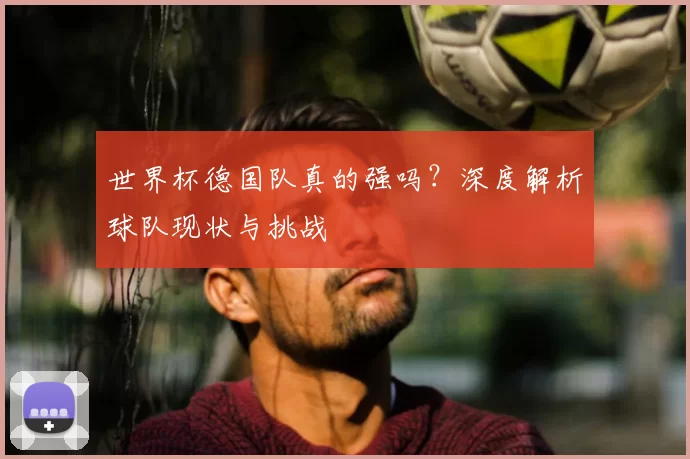 世界杯德国队真的强吗?深度解析球队现状与挑战