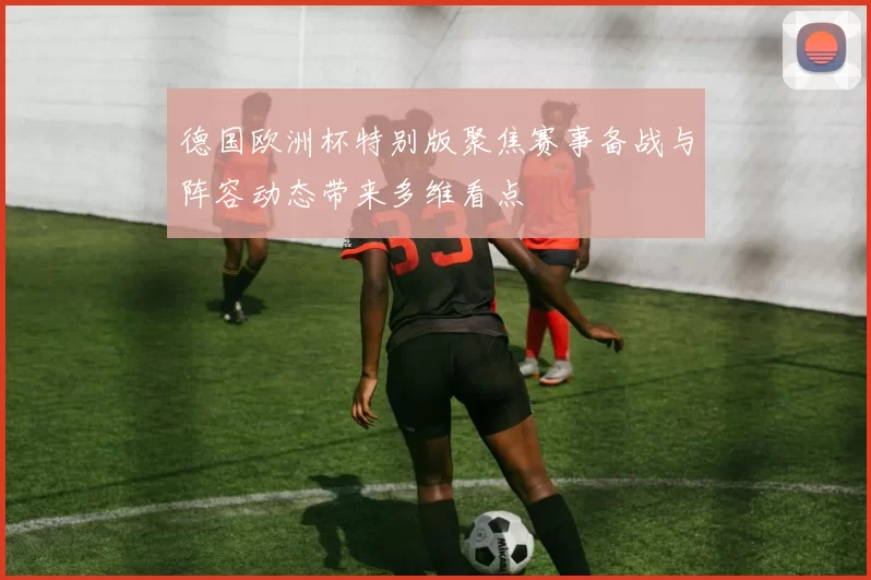 德国欧洲杯特别版聚焦赛事备战与阵容动态带来多维看点