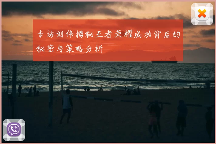 专访刘伟揭秘王者荣耀成功背后的秘密与策略分析