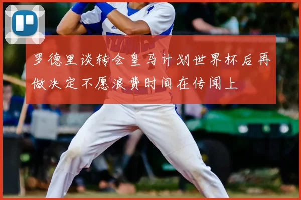 罗德里谈转会皇马计划世界杯后再做决定不愿浪费时间在传闻上