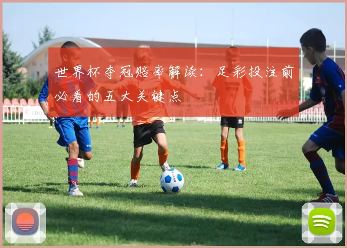 世界杯夺冠赔率解读:足彩投注前必看的五大关键点