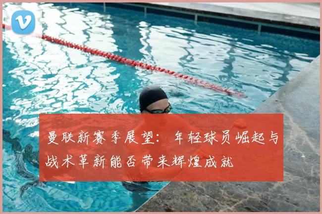 曼联新赛季展望：年轻球员崛起与战术革新能否带来辉煌成就
