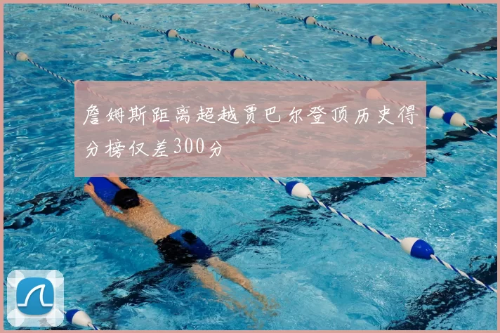 詹姆斯距离超越贾巴尔登顶历史得分榜仅差300分