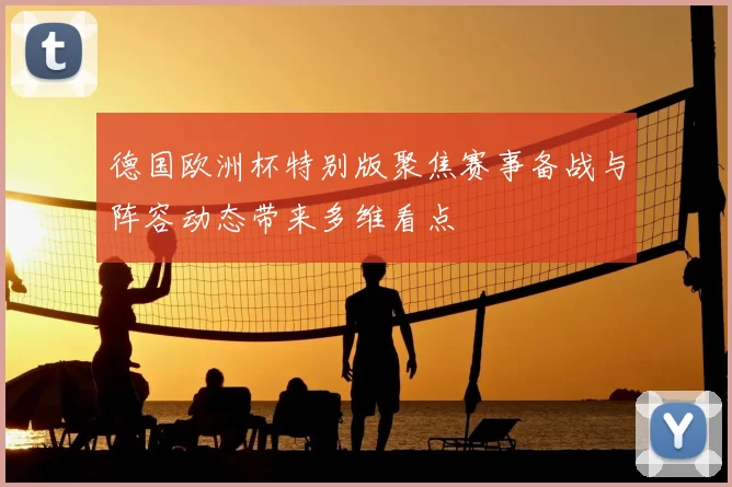 德国欧洲杯特别版聚焦赛事备战与阵容动态带来多维看点