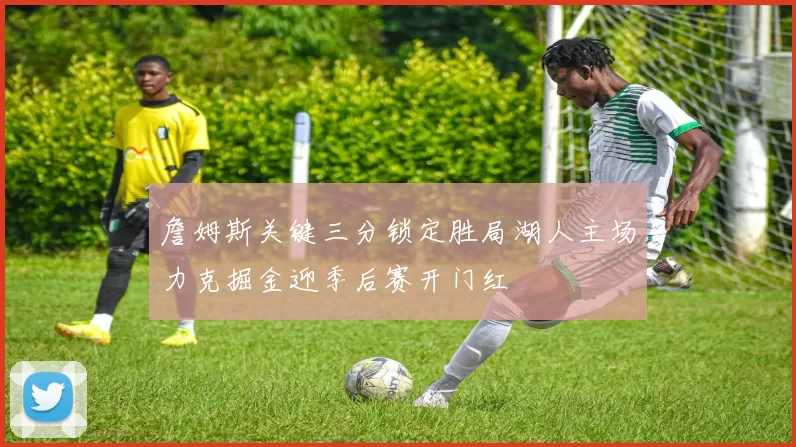 詹姆斯关键三分锁定胜局湖人主场力克掘金迎季后赛开门红