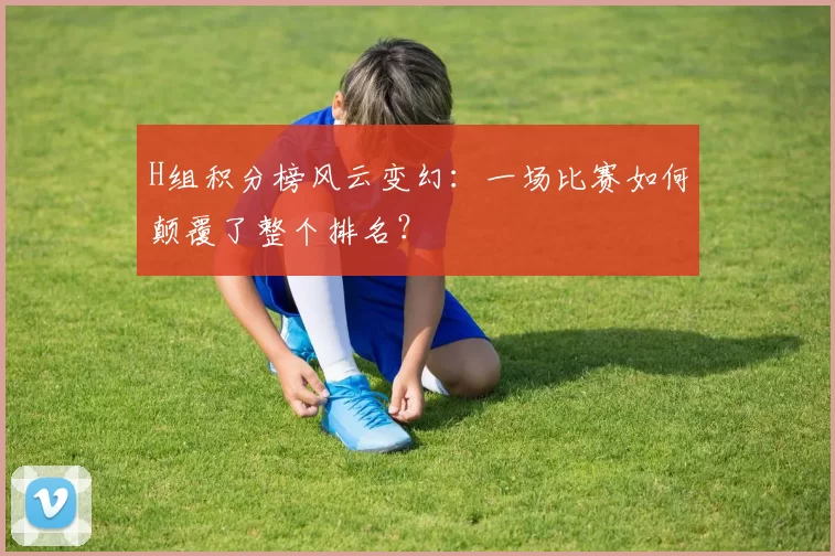 H组积分榜风云变幻:一场比赛如何颠覆了整个排名?