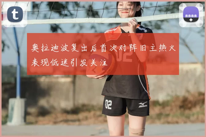 奥拉迪波复出后首次对阵旧主热火表现低迷引发关注