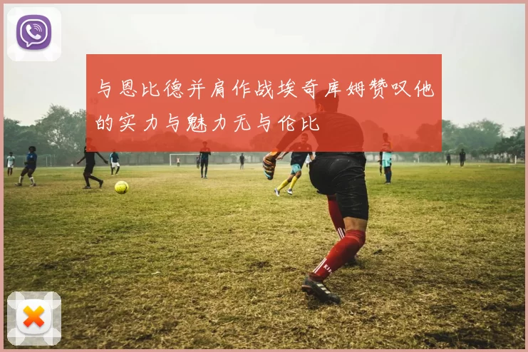 与恩比德并肩作战埃奇库姆赞叹他的实力与魅力无与伦比
