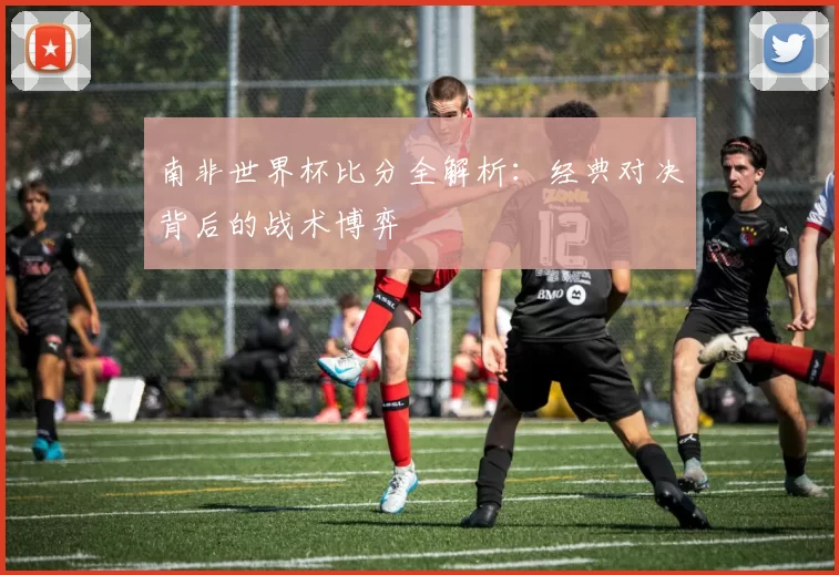南非世界杯比分全解析:经典对决背后的战术博弈