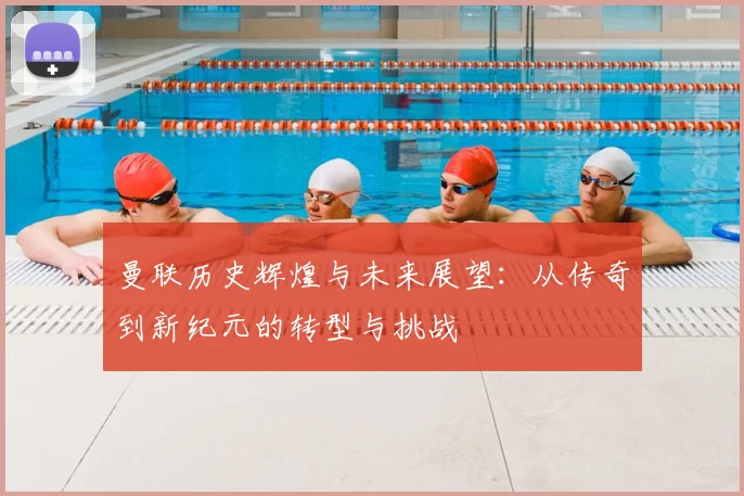 曼联历史辉煌与未来展望：从传奇到新纪元的转型与挑战