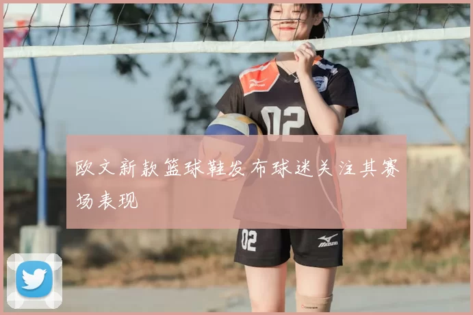 欧文新款篮球鞋发布球迷关注其赛场表现