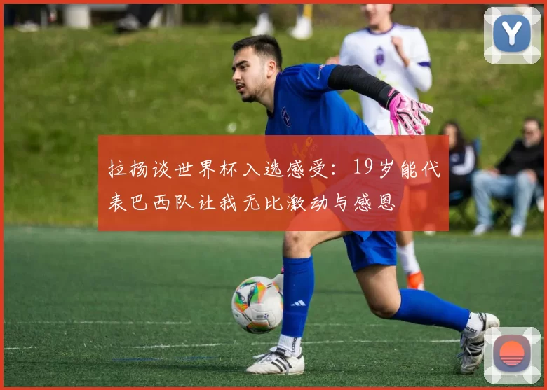 拉扬谈世界杯入选感受:19岁能代表巴西队让我无比激动与感恩