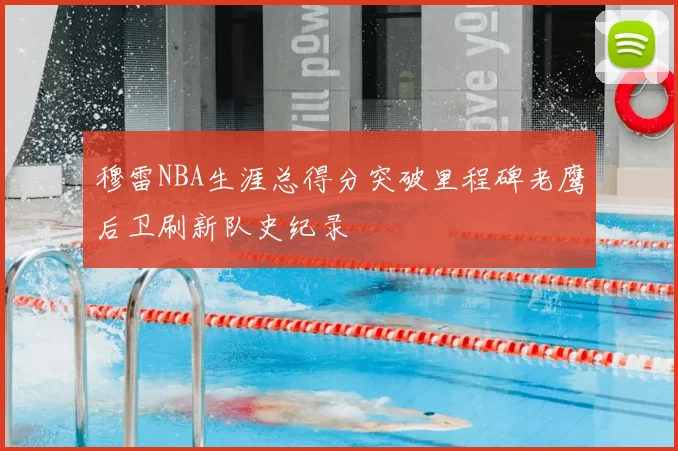 穆雷NBA生涯总得分突破里程碑老鹰后卫刷新队史纪录