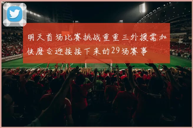 明天首场比赛挑战重重三外援需加快磨合迎接接下来的29场赛事