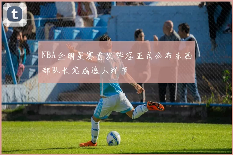 NBA全明星赛首发阵容正式公布东西部队长完成选人环节