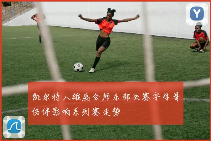 凯尔特人雄鹿会师东部决赛字母哥伤停影响系列赛走势