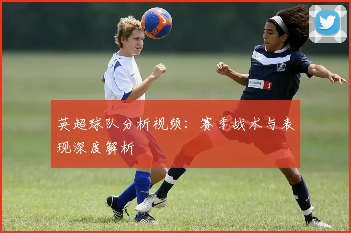 英超球队分析视频：赛季战术与表现深度解析