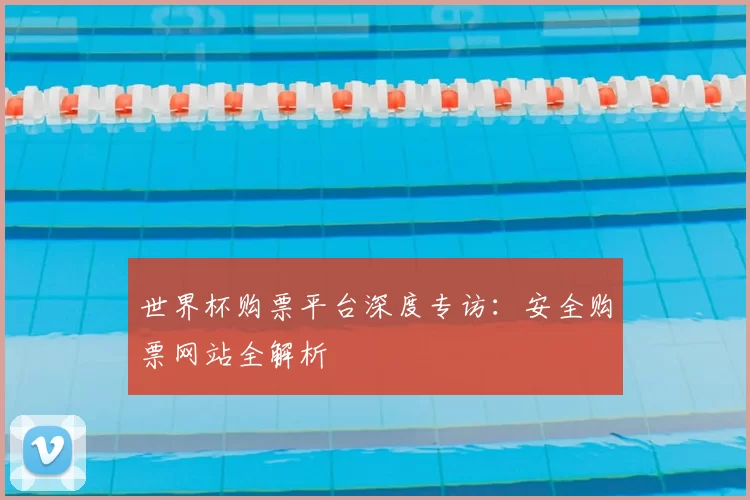 世界杯购票平台深度专访:安全购票网站全解析