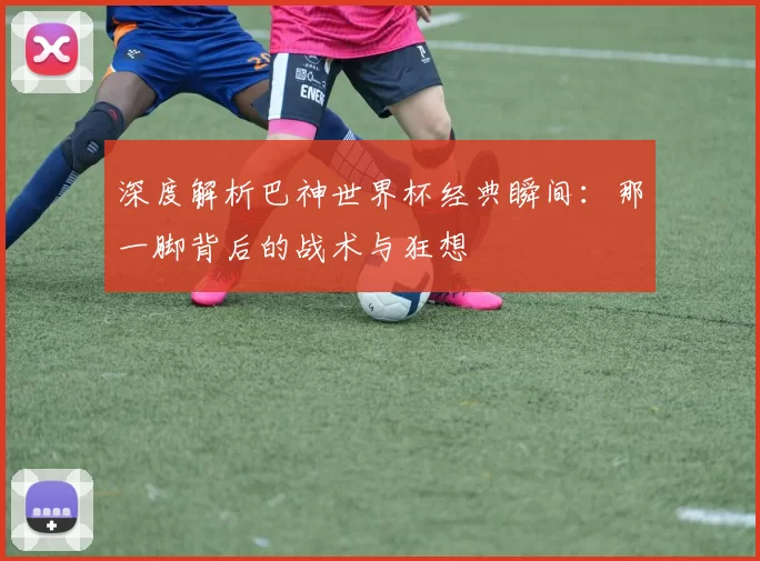 深度解析巴神世界杯经典瞬间:那一脚背后的战术与狂想