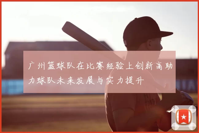 广州篮球队在比赛经验上创新高助力球队未来发展与实力提升