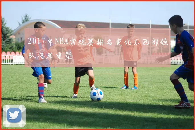 2017年NBA常规赛排名变化东西部强队格局重塑