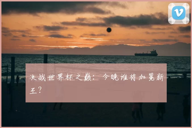 决战世界杯之巅:今晚谁将加冕新王?