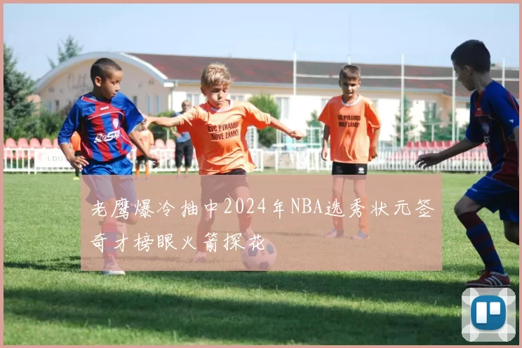 老鹰爆冷抽中2024年NBA选秀状元签奇才榜眼火箭探花